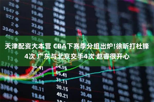 天津配资大本营 CBA下赛季分组出炉!徐昕打杜锋4次 广东与北京交手4次 赵睿很开心