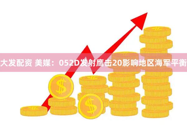 大发配资 美媒：052D发射鹰击20影响地区海军平衡