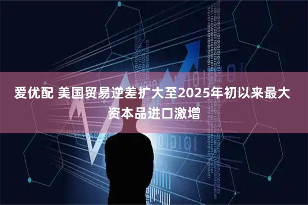 爱优配 美国贸易逆差扩大至2025年初以来最大 资本品进口激增
